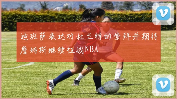 迪班萨表达对杜兰特的崇拜并期待詹姆斯继续征战NBA