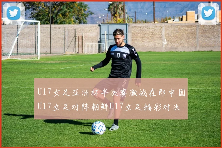 U17女足亚洲杯半决赛激战在即中国U17女足对阵朝鲜U17女足精彩对决即将开启