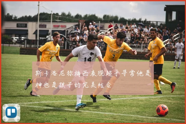 斯卡洛尼称梅西表现超乎寻常他是神也是孩子的完美结合