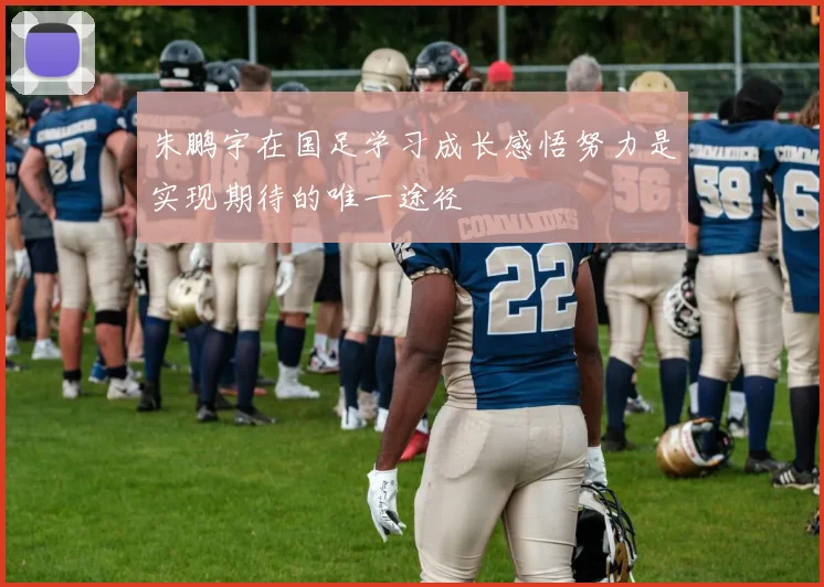 朱鹏宇在国足学习成长感悟努力是实现期待的唯一途径