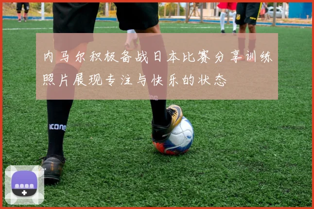 内马尔积极备战日本比赛分享训练照片展现专注与快乐的状态
