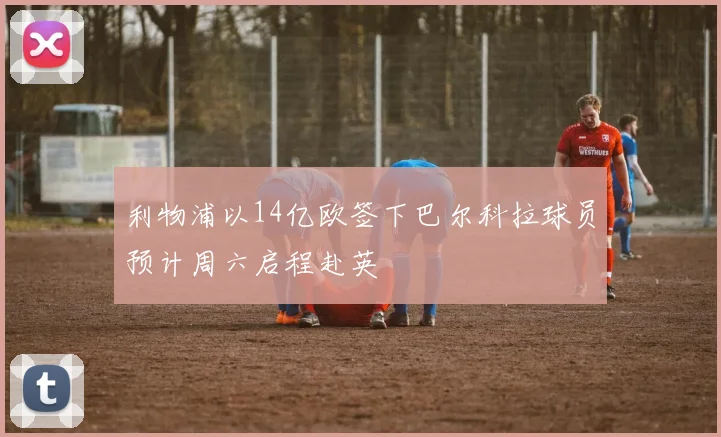 利物浦以14亿欧签下巴尔科拉球员预计周六启程赴英
