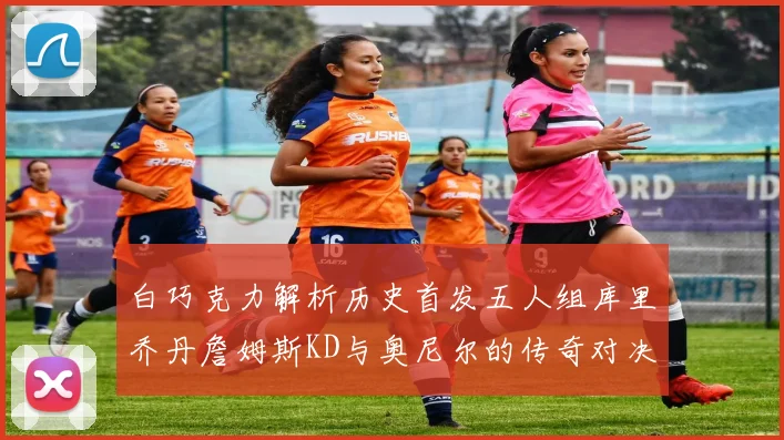 白巧克力解析历史首发五人组库里乔丹詹姆斯KD与奥尼尔的传奇对决与影响