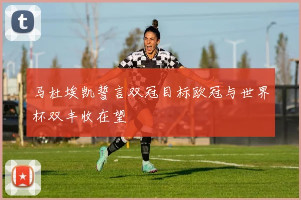 马杜埃凯誓言双冠目标欧冠与世界杯双丰收在望