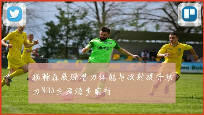 杨瀚森展现潜力体能与投射提升助力NBA生涯稳步前行