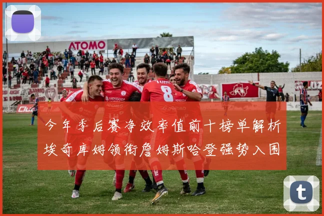 今年季后赛净效率值前十榜单解析埃奇库姆领衔詹姆斯哈登强势入围