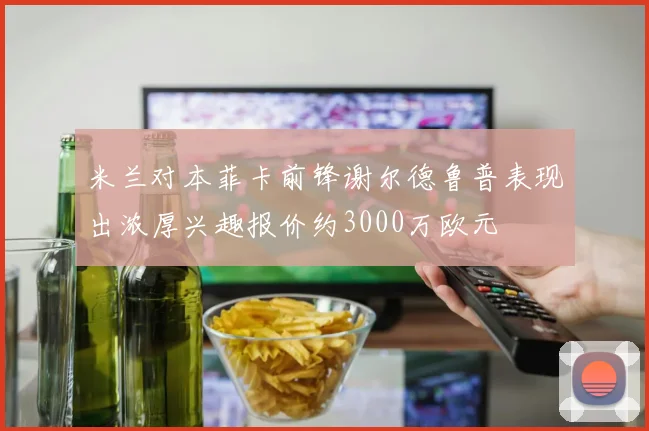 米兰对本菲卡前锋谢尔德鲁普表现出浓厚兴趣报价约3000万欧元