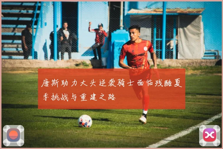 唐斯助力大头逆袭骑士面临残酷夏季挑战与重建之路
