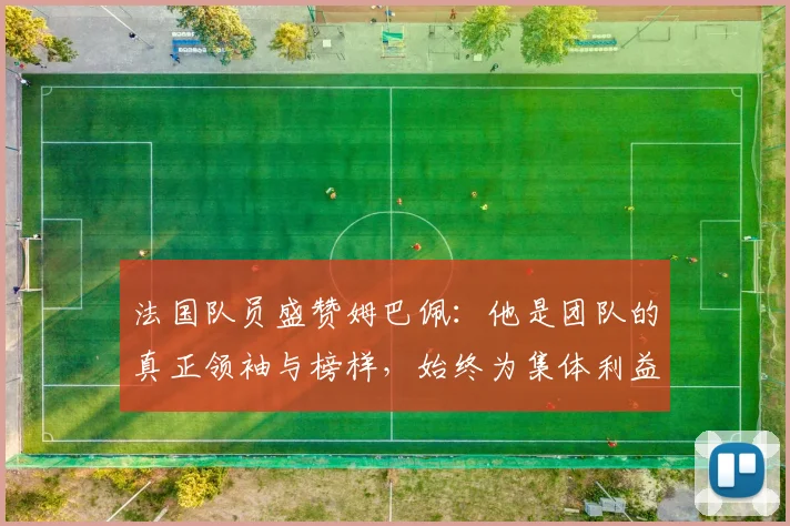 法国队员盛赞姆巴佩：他是团队的真正领袖与榜样，始终为集体利益考虑