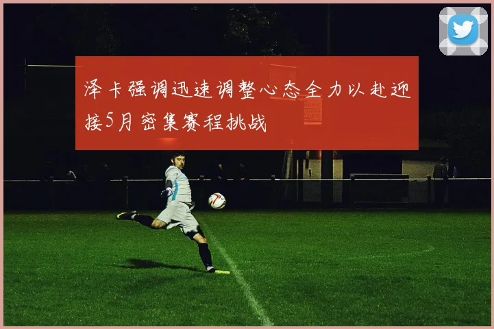 泽卡强调迅速调整心态全力以赴迎接5月密集赛程挑战