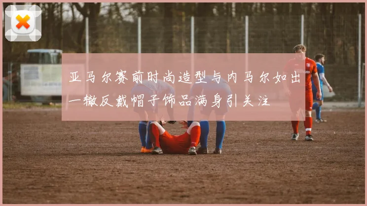 亚马尔赛前时尚造型与内马尔如出一辙反戴帽子饰品满身引关注