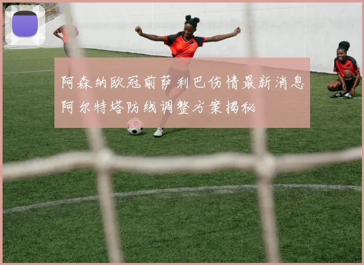 阿森纳欧冠前萨利巴伤情最新消息阿尔特塔防线调整方案揭秘