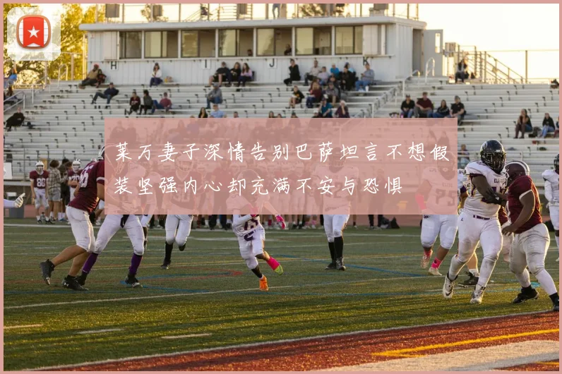 莱万妻子深情告别巴萨坦言不想假装坚强内心却充满不安与恐惧