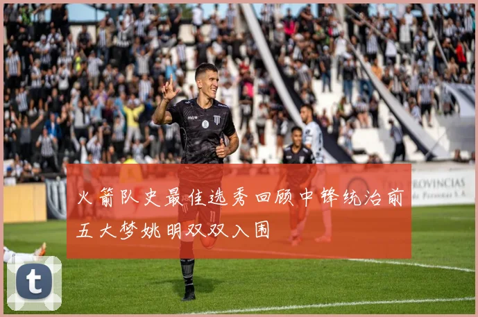 火箭队史最佳选秀回顾中锋统治前五大梦姚明双双入围