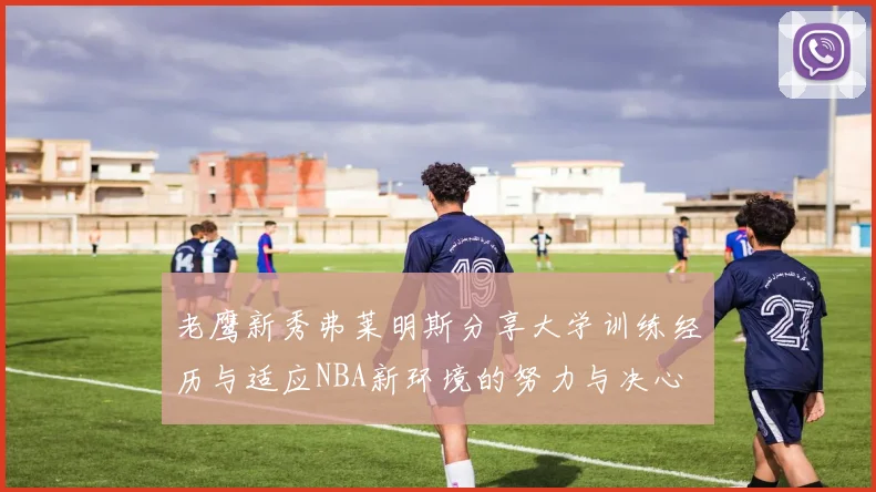 老鹰新秀弗莱明斯分享大学训练经历与适应NBA新环境的努力与决心
