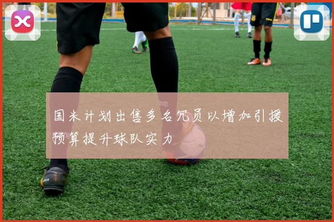 国米计划出售多名冗员以增加引援预算提升球队实力