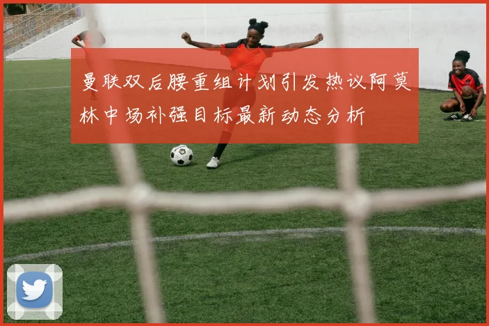 曼联双后腰重组计划引发热议阿莫林中场补强目标最新动态分析