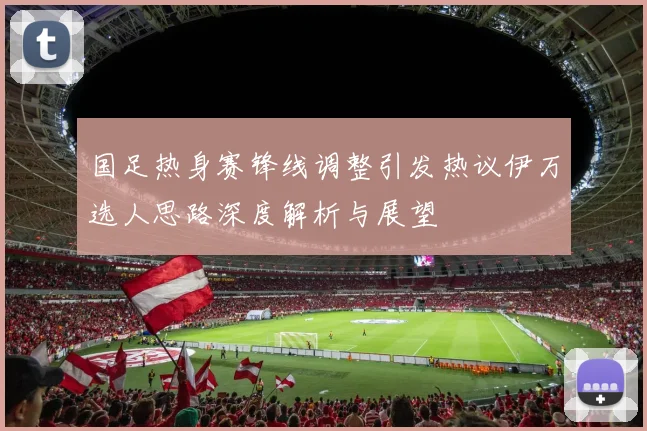 国足热身赛锋线调整引发热议伊万选人思路深度解析与展望