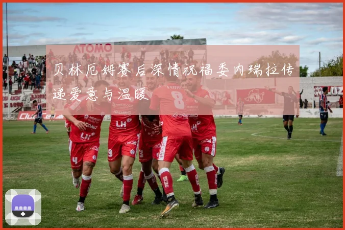 贝林厄姆赛后深情祝福委内瑞拉传递爱意与温暖
